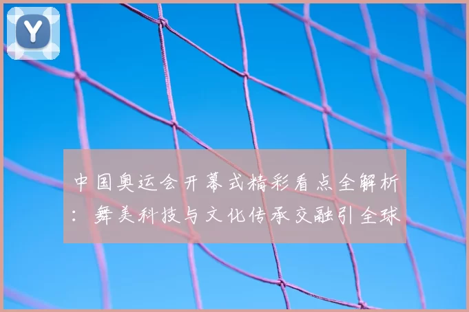 中国奥运会开幕式精彩看点全解析:舞美科技与文化传承交融引全球关注