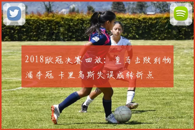 2018欧冠决赛回放：皇马击败利物浦夺冠 卡里乌斯失误成转折点