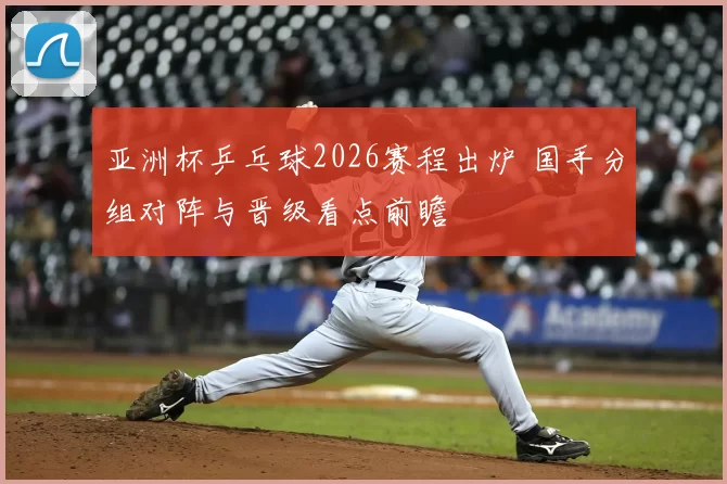 亚洲杯乒乓球2026赛程出炉 国手分组对阵与晋级看点前瞻