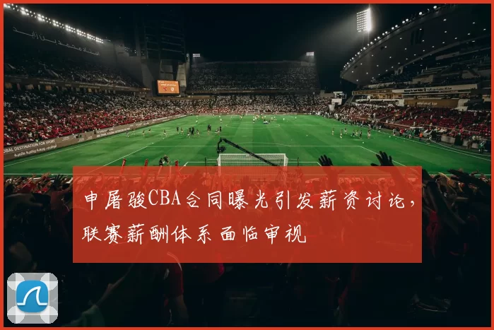 申屠骏CBA合同曝光引发薪资讨论，联赛薪酬体系面临审视