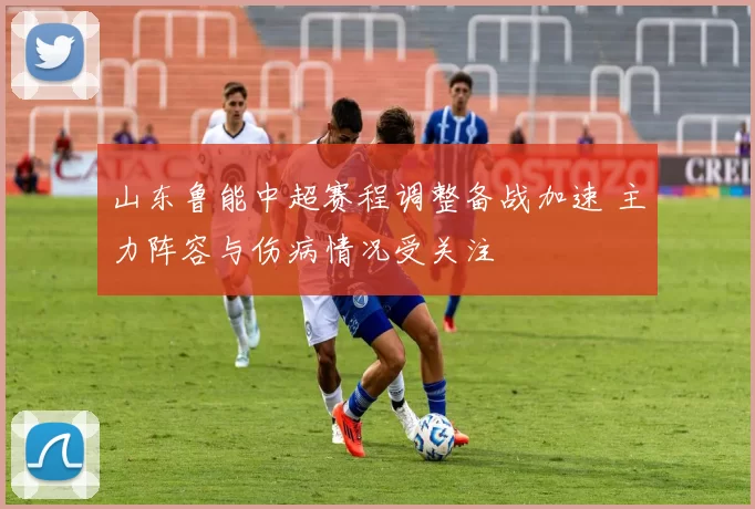 山东鲁能中超赛程调整备战加速 主力阵容与伤病情况受关注